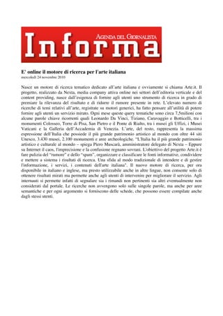 E' online il motore di ricerca per l'arte italiana
mercoledì 24 novembre 2010

Nasce un motore di ricerca tematico dedicato all’arte italiana e ovviamente si chiama Arte.it. Il
progetto, realizzato da Nexta, media company attiva online nei settori dell’editoria verticale e del
content providing, nasce dall’esigenza di fornire agli utenti uno strumento di ricerca in grado di
premiare la rilevanza del risultato e di ridurre il rumore presente in rete. L’elevato numero di
ricerche di temi relativi all’arte, registrate su motori generici, ha fatto pensare all’utilità di potere
fornire agli utenti un servizio mirato. Ogni mese queste query tematiche sono circa 7,5milioni con
alcune parole chiave ricorrenti quali Leonardo Da Vinci, Tiziano, Caravaggio e Botticelli, tra i
monumenti Colosseo, Torre di Pisa, San Pietro e il Ponte di Rialto, tra i musei gli Uffizi, i Musei
Vaticani e la Galleria dell’Accademia di Venezia. L’arte, del resto, rappresenta la massima
espressione dell’Italia che possiede il più grande patrimonio artistico al mondo con oltre 44 siti
Unesco, 3.430 musei, 2.100 monumenti e aree archeologiche. “L'Italia ha il più grande patrimonio
artistico e culturale al mondo – spiega Piero Muscarà, amministratore delegato di Nexta – Eppure
su Internet il caos, l'imprecisione e la confusione regnano sovrani. L'obiettivo del progetto Arte.it è
fare pulizia del “rumore” e dello “spam”, organizzare e classificare le fonti informative, condividere
e mettere a sistema i risultati di ricerca. Una sfida al modo tradizionale di intendere e di gestire
l'informazione, i servizi, i contenuti dell'arte italiana". Il nuovo motore di ricerca, per ora
disponibile in italiano e inglese, ma presto utilizzabile anche in altre lingue, non consente solo di
ottenere risultati mirati ma permette anche agli utenti di intervenire per migliorare il servizio. Agli
internauti si permette infatti di segnalare sia i rimandi non pertinenti sia altri eventualmente non
considerati dal portale. Le ricerche non avvengono solo sulle singole parole, ma anche per aree
semantiche e per ogni argomento si forniscono delle schede, che possono essere compilate anche
dagli stessi utenti.
 