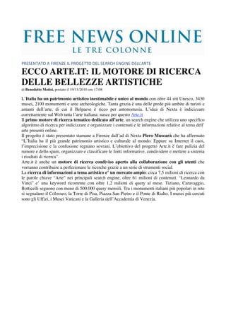  
 
PRESENTATO A FIRENZE IL PROGETTO DEL SEARCH ENGINE DELL'ARTE 

ECCO ARTE.IT: IL MOTORE DI RICERCA
DELLE BELLEZZE ARTISTICHE
di Benedetto Motisi, postato il 19/11/2010 ore 17:08

L’Italia ha un patrimonio artistico inestimabile e unico al mondo con oltre 44 siti Unesco, 3430
musei, 2100 monumenti e aree archeologiche. Tanta grazia è una delle prede più ambite di turisti e
amanti dell’arte, di cui il Belpaese è ricco per antonomasia. L’idea di Nexta è indicizzare
correttamente sul Web tutta l’arte italiana: nasce per questo Arte.it
Il primo motore di ricerca tematico dedicato all’arte, un search engine che utilizza uno specifico
algoritmo di ricerca per indicizzare e organizzare i contenuti e le informazioni relative al tema dell’
arte presenti online.
Il progetto è stato presentato stamane a Firenze dall’ad di Nexta Piero Muscarà che ha affermato
“L’Italia ha il più grande patrimonio artistico e culturale al mondo. Eppure su Internet il caos,
l’imprecisione e la confusione regnano sovrani. L’obiettivo del progetto Arte.it è fare pulizia del
rumore e dello spam, organizzare e classificare le fonti informative, condividere e mettere a sistema
i risultati di ricerca”.
Arte.it è anche un motore di ricerca condiviso aperto alla collaborazione con gli utenti che
vorranno contribuire a perfezionare le ricerche grazie a un serie di strumenti social.
La ricerca di informazioni a tema artistico e’ un mercato ampio: circa 7,5 milioni di ricerca con
le parole chiave “Arte” nei principali search engine, oltre 61 milioni di contenuti. “Leonardo da
Vinci” e’ una keyword ricorrente con oltre 1,2 milioni di query al mese. Tiziano, Caravaggio,
Botticelli seguono con meno di 500.000 query mensili. Tra i monumenti italiani più popolari in rete
si segnalano il Colosseo, la Torre di Pisa, Piazza San Pietro e il Ponte di Rialto. I musei più cercati
sono gli Uffizi, i Musei Vaticani e la Galleria dell’Accademia di Venezia.
 