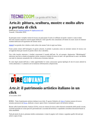 Arte.it: pittura, scultura, mostre e molto altro
a portata di click
Pubblicato da Antonio Lodesani in Applicazioni web.
Venerdì, 3 Dicembre 2010.


In principio erano i semplici motori di ricerca ma pian piano il web si è raffinato ed anche i motori si sono evoluti.
Sul web esistono numerosi search engine dedicati a temi specifici che consentono all’utente di essere sicuro di ottenere
risultati indirizzati all’argomento del motore stesso.

Arte.it è un portale che si dedica a tutti coloro che amano l’arte in ogni sua forma.

Come potete notare dell’immagine di questo articolo, il portale si presenta come un normale motore di ricerca con
un’apposita barra per inserire le parole chiave che si desidera.

Una volta inserite otterremo i risultati concernenti il mondo dell’arte. Se, ad esempio, digitassimo “Michelangelo”
otterremo una breve scheda sul popolare artista, numerosi risultati di ricerca in tutti i siti specializzati in arte e un tabella
con tutte le relazioni semantiche che si riferiscono al termine indicato.

Se siete degli amanti dell’arte e volete approfondire le vostre conoscenze questa tipologia di sito di sicuro attirerà la
vostra attenzione e vi catturerà con le numerose informazioni a disposizione.




Arte.it: il patrimonio artistico italiano in un
click
22 novembre 2010


ROMA - Tutto il patrimonio artistico italiano in un click. E' questo l'obiettivo di Arte.it il primo motore di ricerca
tematico promosso da Nexta, dedicato a musei, opere d'arte e monumenti sparsi sul territorio italiano.

Basato sulla Latent Semantic Analysis (LSA), ossia un sistema di ricerca sulle relazioni semantiche delle parole cercate,
il portale permette di creare percorsi personalizzati a seconda del territorio e soprattutto consultare documenti basati su
fonti attendibili.

Tutti gli utenti di arte.it, potranno inoltre commentare e votare le pagine web visitate e segnalare quelle rilevanti per
artisti e opere d’arte.

 
 