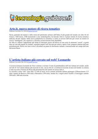  

Arte.it, nuovo motore di ricera tematico
Pubblicato il novembre 21st, 2010 da Gaetano Scavuzzo


Nexta, partendo dai numeri e dalla storia del patrimonio artistico dell’Italia (il più grande del mondo con oltre 44 siti
Unesco, 3430 musei, 2100 monumenti e aree archeologiche), ha lanciato Arte.it: il primo motore di ricerca tematico
dedicato all’arte italiana. Sulla nuova piattaforma la semantica si mette al servizio dell’arte per creare un motore di
ricerca “intelligente” che organizza e classifica esclusivamente fonti attendibili.
Su Arte.it è offerta l’opportunità agli utenti di interagire grazie all’utilizzo di una serie di strumenti “social”: si potrà
dare un voto alle pagine di risultato, segnalare pagine web rilevanti per artisti e opere d’arte, proporre itinerari dell’arte
georeferenziati. Nexta con Arte.it mira a diventare un punto di riferimento italiano e internazionale nel campo dell’arte
del nostro Paese.
  
 
 

L’artista italiano più cercato sul web? Leonardo
Pubblicato il novembre 20th, 2010 da Gaetano Scavuzzo


A secoli di distanza Leonardo da Vinci continua a recitare il ruolo di portabandiera dell’arte italiana nel mondo, anche
sul web. E’ lui l’artista italiano più ricercato in rete, con la cifra di 1,2 milioni di ricerche al mese nel mondo. La notizia
è stata resa nota a Firenze da Nexia alla presentazione del motore di ricerca Arte.it.
Le ricerche a tema “arte” sono oltre 7,5 mln al mese: tra le correnti artistiche italiane primeggia il Rinascimento (3,5
mln), seguito da Barocco (550 mila) e Romanico (350 mila), mentre fra i singoli artisti Tiziano e Caravaggio vantano
550 mila e 300 mila ricerche.

 
 
 
 
 
 
 
 
 
 
 
 
 
 
 
 
 
 