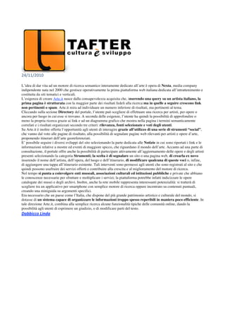 24/11/2010 
 
L’idea di dar vita ad un motore di ricerca semantico interamente dedicato all’arte è opera di Nexta, media company
indipendente nata nel 2000 che gestisce operativamente la prima piattaforma web italiana dedicata all’intrattenimento e
costituita da siti tematici e verticali.
L’esigenza di creare Arte.it nasce dalla consapevolezza acquisita che, inserendo una query su un artista italiano, la
prima pagina è strutturata con la maggior parte dei risultati fedeli alla ricerca ma in quelle a seguire crescono link
non pertinenti o spam. Arte.it mira ad individuare un numero inferiore di risultati, ma pertinenti al tema.
Cliccando sulla sezione Directory del portale, l’utente può scegliere di effettuare una ricerca per artisti, per opere o
ancora per luogo in cui esse si trovano. A seconda delle esigenze, l’utente ha quindi la possibilità di approfondire o
meno la propria ricerca grazie ai link e ad un diagramma grafico che mostra nella pagina i termini semanticamente
correlati e i risultati organizzati secondo tre criteri: rilevanza, fonti selezionate e voti degli utenti.
Su Arte.it è inoltre offerta l’opportunità agli utenti di interagire grazie all’utilizzo di una serie di strumenti “social”,
che vanno dal voto alle pagine di risultato, alla possibilità di segnalare pagine web rilevanti per artisti e opere d’arte,
proponendo itinerari dell’arte georeferenziati.
E’ possibile seguire i diversi sviluppi del sito selezionando la parte dedicata alle Notizie in cui sono riportati i link e le
informazioni relative a mostre ed eventi di maggiore spicco, che riguardano il mondo dell’arte. Accanto ad una parte di
consultazione, il portale offre anche la possibilità di partecipare attivamente all’aggiornamento delle opere e degli artisti
presenti selezionando la categoria Strumenti; la scelta è di segnalare un sito o una pagina web, di crearla ex novo
inserendo il nome dell’artista, dell’opera, del luogo e dell’itinerario, di modificare qualcuna di queste voci o, infine,
di aggiungere una tappa all’itinerario esistente. Tali interventi sono permessi agli utenti che sono registrati al sito e che
quindi possono usufruire dei servizi offerti e contribuire alla crescita e al miglioramento del motore di ricerca.
Nel tempo si punta a coinvolgere enti museali, associazioni culturali ed istituzioni pubbliche e private che abbiano
le conoscenze necessarie per sfruttare e moltiplicare i servizi; la piattaforma potrebbe infatti indicizzare le opere
catalogate dei musei e degli archivi. Inoltre, anche la rete mobile rappresenta interessanti potenzialità: si tratterà di
scegliere tra un applicativo per smartphone con semplice motore di ricerca oppure incentrato su contenuti puntuali,
creando una miniguida su argomenti specifici.
Era necessario che un paese come l’Italia, che dispone del più grande patrimonio artistico e culturale del mondo, si
dotasse di un sistema capace di organizzare le informazioni troppo spesso reperibili in maniera poco efficiente. In
tale direzione Arte.it, combina alla semplice ricerca alcune funzionalità tipiche delle comunità online, dando la
possibilità agli utenti di esprimere un giudizio, o di modificare parti del testo.
Dabbicco Linda 
 
 
 
 
 
 
 
 
 
 