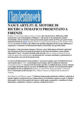 NASCE ARTE.IT: IL MOTORE DI
RICERCA TEMATICO PRESENTATO A
FIRENZE
L'Italia e' il sito con piu' bellezze d'arte al mondo: oltre 44 siti Unesco, 3430 musei, 2100
monumenti e aree archeologiche, il Belpaese e' tale grazie al suo patrimonio artistico
inestimabile e unico al mondo. Tanta grazia merita spazio anche sul Web: per questo Nexta
annuncia il lancio di Arte.it , il primo motore di ricerca tematico dedicato esclusivamente all'arte
italiana, un motore di ricerca che utilizza uno specifico algoritmo di ricerca per indicizzare e
organizzare i contenuti e le informazioni relative al tema dell' arte presenti online.

Il progetto e' stato presentato stamane a Firenze e nasce dall'esigenza di fornire agli utenti
uno strumento di ricerca in grado di premiare la rilevanza del risultato a tema artistico
riducendo il "buzz", il rumore di fondo nelle ricerche. Arte.it è anche un motore di ricerca
condiviso aperto alla collaborazione con gli utenti che vorranno contribuire a perfezionare le
ricerche grazie a un serie di strumenti social.

La ricerca di informazioni a tema artistico e' un mercato ampio: circa 7,5 milioni di ricerca
con le parole chiave "Arte" nei principali search engine, oltre 61 milioni di contenuti.
"Leonardo da Vinci" e' una keyword ricorrente con oltre 1,2 milioni di query al mese. Tiziano,
Caravaggio, Botticelli seguono con meno di 500.000 query mensili. Tra i monumenti italiani
più popolari in rete si segnalano il Colosseo, la Torre di Pisa, Piazza San Pietro e il Ponte di
Rialto. I musei più cercati sono gli Uffizi, i Musei Vaticani e la Galleria dell'Accademia di
Venezia.

Piero Muscarà, ad di Nexta, spiega: "L'Italia ha il più grande patrimonio artistico e culturale al
mondo. Eppure su Internet il caos, l'imprecisione e la confusione regnano sovrani. L'obiettivo
del progetto Arte.it è fare pulizia del rumore e dello spam, organizzare e classificare le fonti
informative, condividere e mettere a sistema i risultati di ricerca".
 


 
 
 
 
 
 
 