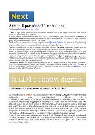 Arte.it, il portale dell’arte italiana
Pubblicato da Redazione Next in Arte e cultura

L’Italia ha il più grande patrimonio artistico e culturale al mondo, anche se non sempre (eufemismo) viene difeso e
valorizzato come sarebbe lecito aspettarsi.
A mettere un po’ d’ordine almeno sulla Rete arriva Arte.it, il primo motore di ricerca intelligente dedicato all’arte e al
patrimonio artistico e culturale italiano: una piattaforma aperta, realizzata da NEXTA, che aggrega news, contenuti e
servizi pubblicati da enti museali, culturali e case editrici.
Arte.it analizza le pagine con un processo semantico (Latent Semantic Analysis) per valutarne la rilevanza, con un
sistema di algoritmi statistico-matematici per indicizzare, classificare, organizzare e aggregare i contenuti: lo scopo e’
quello di eliminare le pagine non rilevanti e dare risalto solo alle notizie che contano.
La ricerca di informazioni sull’arte via internet è consistente: sono circa 7,5 milioni ogni mese le ricerche online sul
tema “arte” nei principali motori di ricerca, oltre 60 milioni sono i documenti indicizzati dai motori generalisti.
Arte.it è un progetto che si basa anche sulla partecipazione degli utenti grazie ad una ricca serie di strumenti social quali
ad esempio l’attribuzione di un voto alle pagine di risultato e alle singole fonti informative, la possibilità di segnalare
pagine web rilevanti per artisti e opere d’arte e di proporre itinerari dell’arte georeferenziati.
La piattaforma è disponibile anche in versione mobile, grazie alle versioni per iPhone, Android e Windows Phone 7.
Durante la presentazione del portale è stata snoccialato qualche dato che dimostra quanto siano popolari gli artisti
italiani che hanno fatto la storia della nostra nazione.
Leonardo da Vinci è una parola chiave ricorrente con oltre 1,2 milioni di query al mese. Tiziano, Caravaggio,
Botticelli seguono con meno di 500mila query mensili. I monumenti italiani più popolari in rete sono: il Colosseo, la
Torre di Pisa, San Pietro e il Ponte di Rialto, mentre i musei più cercati dal traffico della rete sono gli Uffizi, i Musei
Vaticani e la Galleria dell’Accademia di Venezia.




                                                                                                                             
Il primo portale di ricerca tematico dedicato all’arte italiana 
 

La presentazione di ARTE.it è avvenuta nel corso del workshop “Arte, Internet e New Media 
nell’ambito                 della                manifestazione                Florens               2010. 
Il  motore  di  ricerca  utilizza  un  sistema  di  algoritmi  statistico  –  matematici  per  indicizzare, 
classificare,  organizzare  e  aggregare  i  contenuti  e  le  informazioni  relative  al  tema  dell’arte 
presenti  online,  nei  siti  web  italiani  e  internazionali.  ARTE.it  è  anche  un  motore  di  ricerca 
aperto  all’interazione  e  alla  collaborazione  con  gli  utenti  che  contribuiranno  a  perfezionarlo 
grazie all’utilizzo di una serie di strumenti “social” quali ad esempio l’attribuzione di un voto 
alle pagine di risultato e alle singole fonti informative, la possibilità di segnalare pagine web 
rilevanti per artisti e opere d’arte e di proporre itinerari dell’arte georeferenziati. 
Il  sito  è  una  piattaforma  aperta  a  una  molteplicità  di  soggetti:  enti  museali,  associazioni 
culturali, istituzioni, case editrici, e si pone l’obiettivo di affermarsi come punto di riferimento 
italiano  e  internazionale  nel  campo  dell’arte  in  Italia.  ARTE.it  sarà  presto  disponibile  nella 
versione in lingua inglese. 
 
 