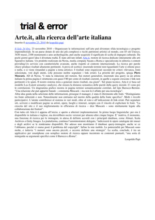 Arte.it, alla ricerca dell’arte italiana
Inserito il novembre 23, 2010 da leopoldo papi

Il Sole 24 Ore, 23 novembre 2010 – Organizzare le informazioni sull’arte può diventare sfida tecnologica e progetto
imprenditoriale. In un paese dotato di uno dei più complessi e ricchi patrimoni artistici al mondo, con 45 siti Unesco,
3430 musei, 2100 monumenti e aree archeologiche, può anche acquisire il significato di scelta di impegno culturale. Da
pochi giorni quest’idea è diventata realtà. È stato attivato infatti Arte.it, motore di ricerca dedicato interamente alle arti
figurative italiane. Un prodotto realizzato da Nexta, media company basata a Roma e specializzata in editoria e content
providing.Un servizio con caratteristiche avanzate, anche rispetto al contesto internazionale. La ricerca per parole
chiave produce risultati altamente pertinenti. A prova di scettico: inserendo termini non riguardanti l’arte si ottiene poco
o nulla, o si viene rimandati a pagine a tema artistico. I risultati sono organizzati secondo tre criteri: rilevanza, fonti
selezionate, voti degli utenti, (che possono inoltre segnalare i link errati). La priorità del progetto, spiega Piero
Muscarà, AD di Nexta, “è stata la riduzione del rumore. Sui motori generalisti, inserendo una query su un artista
italiano la prima pagina è strutturata con quasi l’80 per cento di risultati coerenti, in quelle a seguire crescono i link non
pertinenti o lo spam. Il nostro sistema mira a generare meno risultati, ma giusti”. Sul piano tecnico, Arte.it si basa sul
modello Lsa (Latent semantyc analysis), che misura la distanza semantica delle parole dalla query iniziale. Ci sono poi
le correlazioni. Un diagramma grafico mostra in pagina termini semanticamente correlati, del tipo Barocco-Bernini.
“Una relazione che può apparire banale – commenta Muscarà – ma non lo è affatto per una tecnologia”.
Altra idea guida nella selezione delle informazioni, prosegue il manager, è stata il riferimento alle fonti. “Distinguiamo
tra fonte editoriale e non. Naturalmente non entriamo nel merito della qualità della fonte specifica”. Molti i risvolti
partecipativi. L’utente contribuisce al sistema in vari modi, oltre al voto e all’indicazione di link errati. Può segnalare
siti, scrivere e modificare pagine su artisti, opere, luoghi e itinerari, sempre con il vincolo di esplicitare le fonti. “La
crescita del sito e il suo miglioramento in efficienza di ricerca – dice Muscarà – sono strettamente legate alla
collaborazione dei fruitori”.
Con tutto ciò Arte.it è appena all’inizio, e aperto a ulteriori implementazioni. In primo luogo linguistiche: per ora è
disponibile in italiano e inglese, ma dovrebbero uscire versioni per almeno altre cinque lingue. E’ inattiva, il momento,
una funzione di ricerca per le immagini, in attesa di definire accordi con i principali database, come Alinari, Scala
Archives o Getty Images. La piattaforma, continua l’amministratore delegato, “indicizzerà le opere catalogate dei musei
e degli archivi se le renderanno disponibili. Per adesso non mostriamo il database query-immagini, anche se ce
l’abbiamo, perché ci siamo posti il problema del copyright”. Infine la rete mobile. Le potenzialità per Muscarà sono
molte, e tuttavia “i numeri sono ancora piccoli, e occorre definire una strategia”. La scelta, conclude, è tra un
applicativo per smartphone con semplice motore di ricerca oppure incentrato su contenuti puntuali, “una sorta di
miniguida su argomenti specifici come il Barocco a Roma”.
                                                                                                                Leopoldo Papi
 