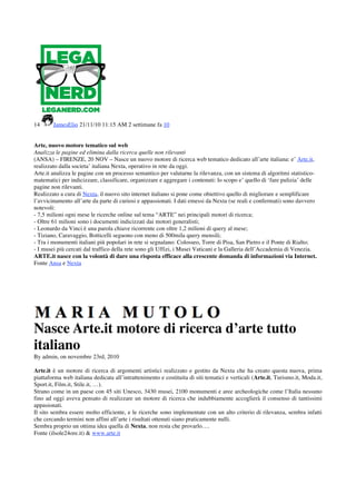 14      JamesElio 21/11/10 11:15 AM 2 settimane fa 10


Arte, nuovo motore tematico sul web
Analizza le pagine ed elimina dalla ricerca quelle non rilevanti
(ANSA) – FIRENZE, 20 NOV – Nasce un nuovo motore di ricerca web tematico dedicato all’arte italiana: e’ Arte.it,
realizzato dalla societa’ italiana Nexta, operativo in rete da oggi.
Arte.it analizza le pagine con un processo semantico per valutarne la rilevanza, con un sistema di algoritmi statistico-
matematici per indicizzare, classificare, organizzare e aggregare i contenuti: lo scopo e’ quello di ‘fare pulizia’ delle
pagine non rilevanti.
Realizzato a cura di Nexta, il nuovo sito internet italiano si pone come obiettivo quello di migliorare e semplificare
l’avvicinamento all’arte da parte di curiosi e appassionati. I dati emessi da Nexta (se reali e confermati) sono davvero
notevoli:
- 7,5 milioni ogni mese le ricerche online sul tema “ARTE” nei principali motori di ricerca;
- Oltre 61 milioni sono i documenti indicizzati dai motori generalisti;
- Leonardo da Vinci è una parola chiave ricorrente con oltre 1,2 milioni di query al mese;
- Tiziano, Caravaggio, Botticelli seguono con meno di 500mila query mensili;
- Tra i monumenti italiani più popolari in rete si segnalano: Colosseo, Torre di Pisa, San Pietro e il Ponte di Rialto;
- I musei più cercati dal traffico della rete sono gli Uffizi, i Musei Vaticani e la Galleria dell’Accademia di Venezia.
ARTE.it nasce con la volontà di dare una risposta efficace alla crescente domanda di informazioni via Internet.
Fonte Ansa e Nexta




Nasce Arte.it motore di ricerca d’arte tutto
italiano
By admin, on novembre 23rd, 2010

Arte.it è un motore di ricerca di argomenti artistici realizzato e gestito da Nexta che ha creato questa nuova, prima
piattaforma web italiana dedicata all’intrattenimento e costituita di siti tematici e verticali (Arte.it, Turismo.it, Moda.it,
Sport.it, Film.it, Stile.it, …).
Strano come in un paese con 45 siti Unesco, 3430 musei, 2100 monumenti e aree archeologiche come l’Italia nessuno
fino ad oggi aveva pensato di realizzare un motore di ricerca che indubbiamente accoglierà il consenso di tantissimi
appasionati.
Il sito sembra essere molto efficiente, e le ricerche sono implementate con un alto criterio di rilevanza, sembra infatti
che cercando termini non affini all’arte i risultati ottenuti siano praticamente nulli.
Sembra proprio un ottima idea quella di Nexta, non resta che provarlo….
Fonte (ilsole24ore.it) & www.arte.it
 
