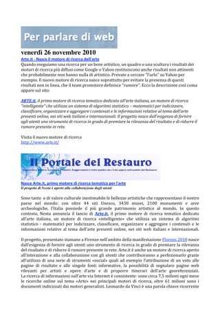 venerdì 26 novembre 2010
Arte.it ‐ Nasce il motore di ricerca dell'arte  
Quando eseguiamo una ricerca per un bene artistico, un quadro o una scultura i risultati dei 
motori di ricerca più diffusi come Google o Yahoo restituiscono anche risultati non attinenti 
che probabilmente non hanno nulla di artistico. Provate a cercare "l'urlo" su Yahoo per 
esempio. Il nuovo motore di ricerca nasce soprattutto per evitare la presenza di questi 
risultati non in linea, che il team promotore definisce "rumore". Ecco la descrizione così coma 
appare sul sito: 
 
ARTE.it, il primo motore di ricerca tematico dedicato all’arte italiana, un motore di ricerca 
“intelligente” che utilizza un sistema di algoritmi statistico – matematici per indicizzare, 
classificare, organizzare e aggregare i contenuti e le informazioni relative al tema dell’arte 
presenti online, nei siti web italiani e internazionali. Il progetto nasce dall’esigenza di fornire 
agli utenti uno strumento di ricerca in grado di premiare la rilevanza del risultato e di ridurre il 
rumore presente in rete. 
 
Visita il nuovo motore di ricerca 
http://www.arte.it/ 




Nasce Arte.it, primo motore di ricerca tematico per l'arte  
Il progetto di Nexta è aperto alla collaborazione degli utenti
 
Sono tante  e di valore culturale inestimabile le bellezze artistiche che rappresentano il nostro 
paese  nel  mondo:  con  oltre  44  siti  Unesco,  3430  musei,  2100  monumenti  e  aree 
archeologiche,  l'Italia  possiede  il  più  grande  patrimonio  artistico  al  mondo.  In  questo 
contesto,  Nexta  annuncia  il  lancio  di  Arte.it,  il  primo  motore  di  ricerca  tematico  dedicato 
all’arte  italiana,  un  motore  di  ricerca  «intelligente»  che  utilizza  un  sistema  di  algoritmi 
statistico  ‐  matematici  per  indicizzare,  classificare,  organizzare  e  aggregare  i  contenuti  e  le 
informazioni  relative  al  tema  dell’arte  presenti  online,  nei  siti  web  italiani  e  internazionali. 
 
Il progetto, presentato stamane a Firenze nell’ambito della manifestazione Florens 2010 nasce 
dall’esigenza di fornire agli utenti uno strumento di ricerca in grado di premiare la rilevanza 
del risultato e di ridurre il rumore presente in rete. Arte.it è anche un motore di ricerca aperto 
all’interazione  e  alla  collaborazione  con  gli  utenti  che  contribuiranno  a  perfezionarlo  grazie 
all’utilizzo  di  una  serie  di  strumenti  «social»  quali  ad  esempio  l’attribuzione  di  un  voto  alle 
pagine  di  risultato  e  alle  singole  fonti  informative,  la  possibilità  di  segnalare  pagine  web 
rilevanti  per  artisti  e  opere  d’arte  e  di  proporre  itinerari  dell’arte  georeferenziati.  
La ricerca di informazioni sull’arte via Internet è consistente: sono circa 7,5 milioni ogni mese 
le  ricerche  online  sul  tema  «Arte»  nei  principali  motori  di  ricerca,  oltre  61  milioni  sono  i 
documenti indicizzati dai motori generalisti. Leonardo da Vinci è una parola chiave ricorrente 
 