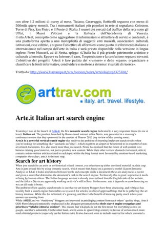 con  oltre  1,2  milioni  di  query  al  mese.  Tiziano,  Caravaggio,  Botticelli  seguono  con  meno  di 
500mila  query  mensili.  Tra  i  monumenti  italiani  più  popolari  in  rete  si  segnalano:  Colosseo, 
Torre di Pisa, San Pietro e il Ponte di Rialto. I musei più cercati dal traffico della rete sono gli 
Uffizi,     i     Musei       Vaticani     e      la    Galleria       dell’Accademia      di     Venezia. 
Il sito Arte.it, concepito come aggregatore di informazioni e attrattore di servizi e contenuti, è 
una  piattaforma  aperta  a  una  molteplicità  di  soggetti:  enti  museali,  associazioni  culturali, 
istituzioni, case editrici, e si pone l’obiettivo di affermarsi come punto di riferimento italiano e 
internazionale nel campo dell’arte in Italia e sarà presto disponibile nella versione in lingua 
inglese.  Piero  Muscarà,  ad  di  Nexta,  spiega:  «L’Italia  ha  il  più  grande  patrimonio  artistico  e 
culturale al mondo. Eppure su Internet il caos, l’imprecisione e la confusione regnano sovrani. 
L’obiettivo  del  progetto  Arte.it  è  fare  pulizia  del  «rumore»  e  dello  «spam»,  organizzare  e 
classificare le fonti informative, condividere e mettere a sistema i risultati di ricerca». 
 
Tratto da: http://www3.lastampa.it/arte/sezioni/news/articolo/lstp/375768/  




Arte.it Italian art search engine
Yesterday I was at the launch of Arte.it, the first semantic search engine dedicated to a very important theme (to me at
least): Italian art. The product, launched by Rome-based internet editor Nexta, was presented in a morning’s
conference session that they sponsored in the context of Florens 2010 (my review of that coming soon).
Arte.it is a powerful vertical search engine that resolves the problem of returning irrelevant search results when
you’re looking for something like “Leonardo da Vinci”, which might be an airport or be referred to in a number of non-
art-related documents. It is also much more than just search. Nexta has realized that the future of web content is to
harness existing good material, not just to produce new content. While their other vertical channels (turismo.it, stile.it)
contain custom-written articles related to each topic within the blog format most favoured by emotion-based marketing
companies these days, arte.it is the next step.
Search for art history
When you search for an artist or art-historical related content, you often turn up either unrelated material or plain crap.
Arte.it gets around this by using semantic search, which means that, based on a geometric model (Latent Semantic
Analysis or LSA) it looks at relations between words and concepts inside a document; these are analyzed as a vector
and given a score that determines the document’s rank in the search engine. Technically this is great; in practise it needs
refining by human editors. The Italian language version is already more refined than the English side of the website,
and the folks at Nexta are apparently working on it – it’s still in Beta. Furthermore, arte.it depends on crowdsourcing so
we can all make it better.
The problem of low quality search results is one that we art history bloggers have been discussing, and H.Niyazi has
recently built a search engine that enables us to search for articles in a list of approved blogs that he is gathering: the art
history database. While this list is limited, it’s growing, and there’s the benefit of knowing pretty much where your
answers are coming from.
While AHDB and we “#arthistory” bloggers are interested in privileging content from each others’ quality blogs, Arte.it
CEO Piero Muscarà repeatedly emphasized in his eloquent presentation that their search engine recognizes and
prioritizes “reliable editorial content”. This means that wikipedia is not the first result for everything as it is on
google, and that’s admirable. On the other hand, arte.it seems to ignore blogs entirely in favour of certain much more
staid editorial products (especially on the Italian side). It also does not seem to include material for which you need a
 