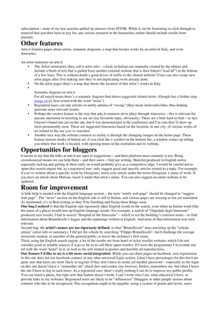 subscription – none of my test searches pulled up answers from JSTOR. While it can be frustrating to click through to
material that you then have to pay for, any serious research in the humanities online should include results from
journals.
Other features
Arte.it features pages about artists, semantic diagrams, a map that locates works by an artist in Italy, and even
itineraries.

An artist summary on arte.it
    • The Artist summaries (they call it artist info – schede in Italian) are manually created by the editors and
          include a blurb of text that is pulled from another external website that is then linked (“read all”) at the bottom
          of a few lines. This is without doubt a good driver of traffic to the chosen website! Users can also create new
          artist pages after first making sure they’re not duplicating work already done.
    • On the artist pages there’s a map that shows the location of that artist’s works in Italy.
    •
          Semantic diagram on arte.it
          For all search terms there’s a semantic diagram that shows suggested related terms. (Google has a further step:
          image swirl, here tested with the word “titian”).
    • Registered users can rate articles or notify admins of “wrong” (they mean irrelevant) links, thus helping
          generate more relevant results.
    • Perhaps the coolest feature is the way that arte.it connects art to place through itineraries – this is relevant for
          anyone interested in traveling to see art (my favourite topic, obviously). These are a little hard to find – in fact
          I haven’t found one yet on the site, but it was demonstrated at the conference and I’m sure they’ll show up
          more prominently soon. These are suggested itineraries based on the location, in one city, of various works of
          art related to the one you’ve searched.
    • Another nice way the website connects to reality is through the changing images on the home page. These
          feature famous works of Italian art; if you click the + symbol on the bottom bar, a window comes up telling
          you where that work is located, with opening hours of the institution and its website.
Opportunities for bloggers
It seems to me that the folks at arte.it are open to suggestions – and their platform most certainly is too. Being
crowdsourced means we can help them – and their users – find our writing. Material produced in English seems
especially lacking and getting in there early on would probably give us a competitive edge. I would be careful not to
spam this search engine but, as a registered user, only suggest good and specific articles related to a topic. For example,
if you’ve written about a specific work by Giorgione, insert your article under the terms Giorgione + name of work. If
you have an article about Matisse, insert it under that artist’s name. You can also suggest an entire website to be
spidered.
Room for improvement
A little help is needed with the English language section – the term “notify web page” should be changed to “suggest
web page”. The “news” section on the English side is still in Italian, and various pages are missing or not yet translated.
As mentioned, it’s in Beta testing so they’ll be finishing and fixing these things soon.
One bug I noticed is that the English side rigorously takes English words in the search, even when an Italian word (like
the name of a place) would turn up English language results. For example, a search of “Ospedale degli Innocenti”
produced zero results; I had to search “Hospital of the Innocents” – which is not the building’s common name – to find
information about Brunelleschi’s loggia and the orphanage written in English. And none of that information was truly
relevant.
Second bug: the artist’s names are too rigorously defined, so that “Brunelleschi” does not bring up the “scheda
artista” (artist info or summary); I did get the scheda by searching “Filippo Brunelleschi”, but I challenge the average
university student, or member of the general public, to know the architect’s first name.
Third, using the English search engine, a lot of the results are from hotel or ticket reseller websites which I do not
consider good or reliable sources (I’d go as far as to call these spam results). If I were the programmer I’d exclude any
url with the word “hotel” in it, as well as the urls related to posters and horrible oil reproductions.
One feature I’d like to see is a bit more social integration. While you can share pages on facebook, user registration
to this site does not use facebook connect or any other universal login system. I don’t have percentages for this but I am
quite sure that users are more likely to register if they don’t have to create yet another password – especially as the login
on this site doesn’t have a “remember me” check-box and cookie (my browser, firefox, remembers me, but when I leave
the site I have to log in each time). As a registered user, there’s really nothing I can do to improve my public profile.
You can insert a photo, but right now that feature doesn’t work. I can’t write who I am, what education I have, or
provide links to my websites. Registered users are likely to be “influencers” (bloggers or other people serious about
content) who like to be recognized. This recognition ought to be tangible: using a system of points and levels, users
 