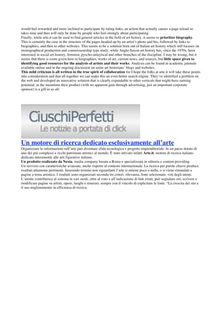 would feel rewarded and more inclined to participate by rating links, an action that actually causes a page reload so
takes time and thus will only be done by people who feel strongly about participating.
Finally, while arte.it can be used to find general articles in the field of art history, it seems to prioritize biography.
This is certainly the case in the structure of the pages headed up by an artist’s photo and bio, followed by links to
biographies, and then to other websites. This seems to be a solution born out of Italian art history which still focuses on
monographical production and connoisseurship type study, while Anglo-Saxon art history has, since the 1970s, been
interested in social art history, feminist, pyscho-anlaytical and other branches of the discipline. I may be wrong, but it
seems that there is room given here to biographies, works of art, current news, and sources, but little space given to
identifying good resources for the analysis of artists and their works. Analysis can be found in academic journals
available online and in the ongoing discussion on some art historians’ blogs and websites.
This mild criticism is all written in the true spirit of collaboration for I hope the folks at arte.it will take these points
into consideration and that all together we can make this an even better search engine. They’ve identified a problem on
the web and developed an innovative solution that is clearly expandable to other verticals that might have earning
potential; in the meantime their product (with no apparent gain through advertising, just an important corporate
sponsor) is a gift to us all.




Un motore di ricerca dedicato esclusivamente all’arte
Organizzare le informazioni sull’arte può diventare sfida tecnologica e progetto imprenditoriale. In un paese dotato di
uno dei più complessi e ricchi patrimoni artistici al mondo. È stato attivato infatti Arte.it, motore di ricerca italiano
dedicato interamente alle arti figurative italiane.
Un prodotto realizzato da Nexta, media company basata a Roma e specializzata in editoria e content providing.
Un servizio con caratteristiche avanzate, anche rispetto al contesto internazionale. La ricerca per parole chiave produce
risultati altamente pertinenti. Inserendo termini non riguardanti l’arte si ottiene poco o nulla, o si viene rimandati a
pagine a tema artistico. I risultati sono organizzati secondo tre criteri: rilevanza, fonti selezionate, voti degli utenti.
L’utente contribuisce al sistema in vari modi, oltre al voto e all’indicazione di link errati, può segnalare siti, scrivere e
modificare pagine su artisti, opere, luoghi e itinerari, sempre con il vincolo di esplicitare le fonti. “La crescita del sito e
il suo miglioramento in efficienza di ricerca.




 
 
