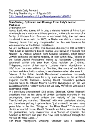 The Jewish Daily Forward
The Arty Semite blog – 19 Agosto 2011
(http://www.forward.com/blogs/the-arty-semite/141632/)
______________________________________________________
Star-Gazing, Optimism and Courage From Italy’s Jewish
Partisans
By Benjamin Ivry
Isacco Levi, who turned 87 in July, a distant relative of Primo Levi
who fought as a wartime anti-Nazi partisan, is the sole survivor of a
family of thirteen from Saluzzo in northwest Italy; the rest were
murdered in Auschwitz. In 2005, a Berlin war claims conference
bizarrely denied Levi any compensation for this loss because he
was a member of the Italian Resistance.
As Levi continues to protest this decision, (his story is told in 2005’s
“The Levis of Spielberg Street: Isacco Levi Between Fascism and
Nazism” by Alessio Ghisolfi from Clavilux Edizioni), other Italian
Jewish partisans are being heeded, at least within Italy. “Voices of
the Italian Jewish Resistance” edited by Alessandra Chiappano
appeared earlier this year from Casa editrice Le Château.
Chiappano, author of last year’s “Luciana Nissim Momigliano: a
Life” from La casa editrice La Giuntina, the story of an Italian
partisan and Auschwitz survivor, knows heroism when she sees it.
“Voices of the Italian Jewish Resistance” assembles previously
unpublished or little-known texts by such writers as the architect
Eugenio Gentili Tedeschi). Among Gentili Tedeschi’s postwar
projects were to rebuild Milan’s Central Synagogue on the via
Guastalla and the Hebrew school on via Sally Mayer; he was also a
captivating writer.
In a previously unpublished 1988 essay, “Stardust,” Gentili Tedeschi
describes how, as his group of Jewish partisans marched in the
countryside, they would whistle the melody of the Hoagy
Carmichael pop standard “Stardust,” with one combatant starting
and the others picking it up in unison, “just as would be seen many
years later in the film, ‘Bridge on the River Kwai.’” This unusual
choice of martial music, Gentili Tedeschi explains, was inspired by
his generation’s deep involvement in a “bunch of symbols, the
America of filmdom and jazz, the New Deal as filtered through the
movies of Frank Capra…”
For these youngsters, whistling “Stardust” was a “radiantly
 