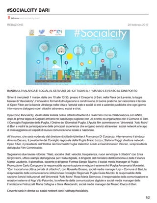 REDAZIONE 28 febbraio 2017
#SOCIALCITY BARI
talia.eu/web/socialcity-bari/
BANDA ULTRALARGA E SOCIALAL SERVIZIO DEI CITTADINI IL 1° MARZO L’EVENTO AL CINEPORTO
Si terrà mercoledì 1 marzo, dalle ore 10 alle 13.30, presso il Cineporto di Bari, nella Fiera del Levante, la tappa
barese di “#socialcity”, l’innovativo format di divulgazione e condivisione di buone pratiche per raccontare il lavoro
di Open Fiber per la banda ultralarga nelle città e l’attività web e social di enti e aziende pubbliche che ogni giorno
informano e dialogano con i cittadini attraverso social e chat.
Il percorso #socialcity, ideato dalla testata online cittadiniditwitter.it e realizzato con la collaborazione con ANCI,
dopo la prima tappa di Cagliari arriverà nel capoluogo pugliese con un evento co-organizzato con il Comune di Bari,
il Consiglio Regionale della Puglia, l’Ordine dei Giornalisti Puglia, l’Apulia film commission e l’Università “Aldo Moro”
di Bari e vedrà la partecipazione delle principali esperienze che erogano servizi attraverso i social network e le app
di messaggistica ed esperti di nuova comunicazione locale e nazionale.
All’incontro, che sarà moderato dal direttore di cittadiniditwitter.it Francesco Di Costanzo, interverranno il sindaco
Antonio Decaro, il presidente del Consiglio regionale della Puglia Mario Loizzo, Stefano Paggi, direttore network
Open Fiber, il presidente dell’Ordine dei Giornalisti Puglia Valentino Losito e Giandomenico Vaccari, vicepresidente
dell’Apulia Film Commission.
Seguiranno due tavole rotonde: “Web, social e chat: velocità, trasparenza, nuovi servizi per i cittadini” con Erica
Sirgiovanni, ufficio stampa dell’Agenzia per l’Italia digitale, il dirigente del ministero dell’Economia e delle Finanze
Marco Laudonio, il giornalista, docente e dirigente Formez Sergio Talamo, il social media manager di Puglia
Promozione Carlo Caroppo e la responsabile comunicazione e relazioni esterne Arti Puglia Annamaria Monterisi;
“Con i social una città a portata di cittadino”, con Rossella Grasso, social media manager Urp – Comune di Bari, la
responsabile della comunicazione istituzionale Consiglio Regionale Puglia Giulia Murolo, la responsabile della
sezione Servizi Istituzionali dell’Università “Aldo Moro” Rosa Maria Sanrocco, il responsabile della comunicazione e
relazioni esterne di Aqp Vito Palumbo, la referente della comunicazione digitale e social media manager della
Fondazione Petruzzelli Maria Cafagna e Sara Meledandri, social media manager del Museo Civico di Bari.
L’evento sarà in diretta sui social network con l’hashtag #socialcity.
1/2
 