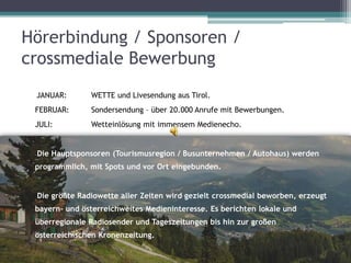 Hörerbindung / Sponsoren /
crossmediale Bewerbung
 JANUAR:       WETTE und Livesendung aus Tirol.
 FEBRUAR:      Sondersendung – über 20.000 Anrufe mit Bewerbungen.
 JULI:         Wetteinlösung mit immensem Medienecho.


 Die Hauptsponsoren (Tourismusregion / Busunternehmen / Autohaus) werden
 programmlich, mit Spots und vor Ort eingebunden.


 Die größte Radiowette aller Zeiten wird gezielt crossmedial beworben, erzeugt
 bayern- und österreichweites Medieninteresse. Es berichten lokale und
 überregionale Radiosender und Tageszeitungen bis hin zur großen
 österreichischen Kronenzeitung.
 