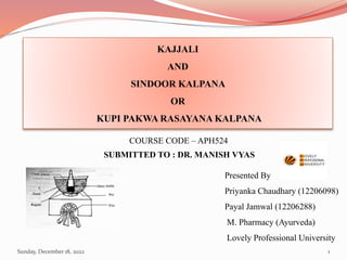 KAJJALI
AND
SINDOOR KALPANA
OR
KUPI PAKWA RASAYANA KALPANA
Presented By
Priyanka Chaudhary (12206098)
Payal Jamwal (12206288)
M. Pharmacy (Ayurveda)
Lovely Professional University
COURSE CODE – APH524
SUBMITTED TO : DR. MANISH VYAS
Sunday, December 18, 2022 1
 