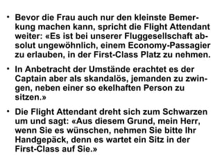 Bevor die Frau auch nur den kleinste Bemer-kung machen kann, spricht die Flight Attendant weiter: «Es ist bei unserer Fluggesellschaft ab-solut ungewöhnlich, einem Economy-Passagier zu erlauben, in der First-Class Platz zu nehmen.  In Anbetracht der Umstände erachtet es der Captain aber als skandalös, jemanden zu zwin-gen, neben einer so ekelhaften Person zu sitzen.»  Die Flight Attendant dreht sich zum Schwarzen um und sagt: «Aus diesem Grund, mein Herr, wenn Sie es wünschen, nehmen Sie bitte Ihr Handgepäck, denn es wartet ein Sitz in der First-Class auf Sie.»  