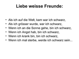 Liebe weisse Freunde: Als ich auf die Welt, kam war ich schwarz, Als ich grösser wurde, war ich schwarz, Wenn ich an die Sonne gehe, bin ich schwarz, Wenn ich Angst hab, bin ich schwarz, Wenn ich krank bin, bin ich schwarz,  Wenn ich mal sterbe, werde ich schwarz sein... 