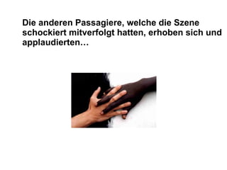 Die anderen Passagiere, welche die Szene schockiert mitverfolgt hatten, erhoben sich und applaudierten…  