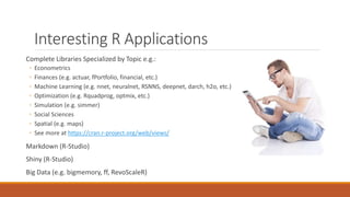 Interesting R Applications
Complete Libraries Specialized by Topic e.g.:
◦ Econometrics
◦ Finances (e.g. actuar, fPortfolio, financial, etc.)
◦ Machine Learning (e.g. nnet, neuralnet, RSNNS, deepnet, darch, h2o, etc.)
◦ Optimization (e.g. Rquadprog, optmix, etc.)
◦ Simulation (e.g. simmer)
◦ Social Sciences
◦ Spatial (e.g. maps)
◦ See more at https://cran.r-project.org/web/views/
Markdown (R-Studio)
Shiny (R-Studio)
Big Data (e.g. bigmemory, ff, RevoScaleR)
 