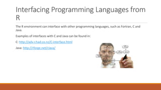 Interfacing Programming Languages from
R
The R environment can interface with other programming languages, such as Fortran, C and
Java.
Examples of interfaces with C and Java can be found in:
C: http://adv-r.had.co.nz/C-interface.html
Java: http://rforge.net/rJava/
 