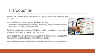 Introduction
Pre and post processing of information is a necessary step for modeling and
simulation
Information processing is part of the Analytics field.
◦ Analytics is a discipline which combines: Descriptive, Predictive and Prescriptive
techniques on all type of data (INFORMS).
Applying Analytics requires special skills as well as knowledge of specialized
software (SPSS, SAS, R, Python, JMP, Stata, etc.).
Several specialists are promoting the use of R as the standard language for
data analysis (reasons to come in the following slides)
This presentation is an overview of R and what we expect to achieve with it.
 