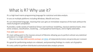 What is R? Why use it?
R is a high level matrix programming language for statistical and data analysis.
It runs on multiple platforms including Windows, MacOS and Linux.
R is an interpreted language, meaning that user gets an immediate response of the tools without the
need of program compilation.
R provides a wide variety of statistical (linear and nonlinear modelling, classical statistical tests, time-
series analysis, classification, clustering, …) and graphical techniques, and is highly extensible.
Free and open source
R’s main selling point is the massive amount of libraries allowing you to perform almost any statistical
procedure in a single command
◦ There are more than 8000 available packages on CRAN, all independently tested, and generally peer reviewed.
R is great for performing analysis on a dataset, and presenting findings in a static set of graphics
R is very useful to perform distributed automatized data analysis process
 
