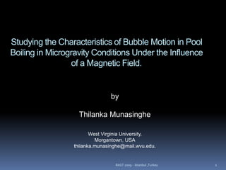 Studying the Characteristics of Bubble Motion in Pool
Boiling in Microgravity Conditions Under the Influence
of a Magnetic Field.
by
Thilanka Munasinghe
West Virginia University,
Morgantown, USA
thilanka.munasinghe@mail.wvu.edu.
RAST 2009 - Istanbul ,Turkey 1
 