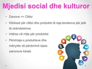 Mjedisi social dhe kulturor
• Intëres në rritje për produktet
• Përshtaja e produkteve dhe
mënyrës së përdorimit sipas
zakoneve lokale
• Danone => Cilësi
• Kërkesë për cilësi dhe produkte të reja,tendenca për jetë
të shëndetshme
 