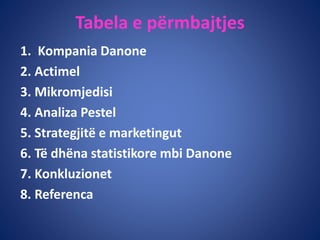 Tabela e përmbajtjes
1. Kompania Danone
2. Actimel
3. Mikromjedisi
4. Analiza Pestel
5. Strategjitë e marketingut
6. Të dhëna statistikore mbi Danone
7. Konkluzionet
8. Referenca
 