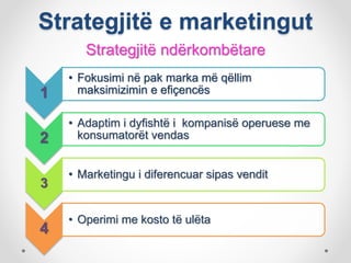 Strategjitë e marketingut
Strategjitë ndërkombëtare
1
• Fokusimi në pak marka më qëllim
maksimizimin e efiçencës
2
• Adaptim i dyfishtë i kompanisë operuese me
konsumatorët vendas
3
• Marketingu i diferencuar sipas vendit
4
• Operimi me kosto të ulëta
 