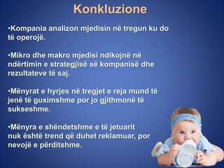 Konkluzione
•Kompania analizon mjedisin në tregun ku do
të operojë.
•Mikro dhe makro mjedisi ndikojnë në
ndërtimin e strategjisë së kompanisë dhe
rezultateve të saj.
•Mënyrat e hyrjes në tregjet e reja mund të
jenë të guximshme por jo gjithmonë të
sukseshme.
•Mënyra e shëndetshme e të jetuarit
nuk është trend që duhet reklamuar, por
nevojë e përditshme.
 