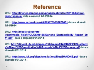 Referenca
URL: http://finance.danone.com/phoenix.zhtml?c=95168&p=irol-
reportsannual data e aksesit 7/01/2014
URL: http://www.actimel.co.uk/#5691739355679601 data e aksesit
7/01/2014
URL: http://media.corporate-
ir.net/media_files/IROL/95/95168/Danone_Sustainability_Report_20
11.pdf data e aksesit 8/01/2014
URL:http://diposit.ub.edu/dspace/bitstream/2445/46829/1/Qualitativ
e%20and%20Quantitative%20Analysis%20of%20Danone.pdf data e
aksesit 8/01/2014
URL: http://www.iuf.org/sites/cms.iuf.org/files/DANONE.pdf data e
aksesit 8/01/2014
 