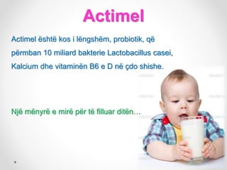 Actimel
Actimel është kos i lëngshëm, probiotik, që
përmban 10 miliard bakterie Lactobacillus casei,
Kalcium dhe vitaminën B6 e D në çdo shishe.
Një mënyrë e mirë për të filluar ditën…
 
