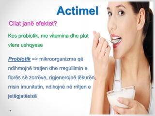 Cilat janë efektet?
Kos probiotik, me vitamina dhe plot
vlera ushqyese
Probiotik => mikroorganizma që
ndihmojnë tretjen dhe rregullimin e
florës së zorrëve, rigjenerojnë lëkurën,
rrisin imunitetin, ndikojnë në rritjen e
jetëgjatësisë
Actimel
 