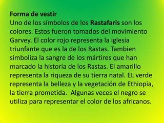 Forma de vestir
Uno de los símbolos de los Rastafaris son los
colores. Estos fueron tomados del movimiento
Garvey. El color rojo representa la iglesia
triunfante que es la de los Rastas. Tambien
simboliza la sangre de los mártires que han
marcado la historia de los Rastas. El amarillo
representa la riqueza de su tierra natal. EL verde
representa la belleza y la vegetación de Ethiopia,
la tierra prometida. Algunas veces el negro se
utiliza para representar el color de los africanos.
 