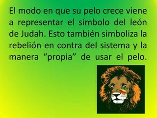 El modo en que su pelo crece viene
a representar el símbolo del león
de Judah. Esto también simboliza la
rebelión en contra del sistema y la
manera “propia” de usar el pelo.
 