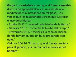 Ganja. Los rastafaris creen que el fumar cannabis
disfruta de apoyo bíblico y es una ayuda a la
meditación y la introspección religiosa, Los
versos que los rastafarianos creen que justifican
el uso de la hierba:
- Éxodo 10:12 "...comed cada hierba de la tierra."
- Génesis 3:18 "...comeréis la hierba del campo."
- Proverbios 15:17 "Mejor es la cena de hierba
donde hay amor, que un buey preparado con
odio."
-Salmos 104:14 "El causo que el forraje creciera
para el ganado, y la hierba para el servicio del
hombre"
 