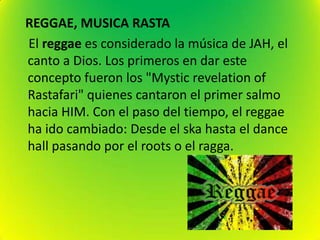 REGGAE, MUSICA RASTA
El reggae es considerado la música de JAH, el
canto a Dios. Los primeros en dar este
concepto fueron los "Mystic revelation of
Rastafari" quienes cantaron el primer salmo
hacia HIM. Con el paso del tiempo, el reggae
ha ido cambiado: Desde el ska hasta el dance
hall pasando por el roots o el ragga.
 