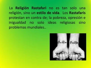 La Religión Rastafari no es tan solo una
religión, sino un estilo de vida. Los Rastafaris
protestan en contra de; la pobreza, opresión e
inigualdad no solo ideas religiosas sino
problemas mundiales..
 