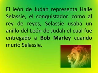 El león de Judah representa Haile
Selassie, el conquistador. como al
rey de reyes, Selassie usaba un
anillo del León de Judah el cual fue
entregado a Bob Marley cuando
murió Selassie.
 