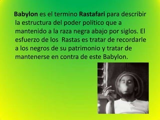 Babylon es el termino Rastafari para describir
la estructura del poder político que a
mantenido a la raza negra abajo por siglos. El
esfuerzo de los Rastas es tratar de recordarle
a los negros de su patrimonio y tratar de
mantenerse en contra de este Babylon.
 