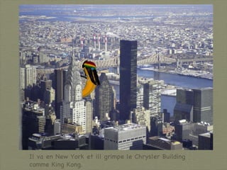 Il va en New York et ill grimpe le Chrysler Building comme King Kong. 
