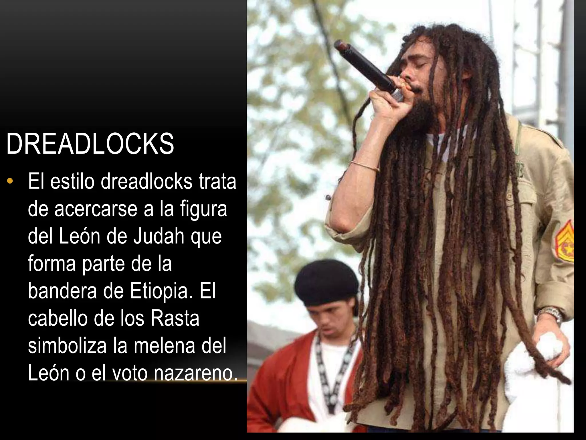 DREADLOCKS
• El estilo dreadlocks trata
  de acercarse a la figura
  del León de Judah que
  forma parte de la
  bandera de Etiopia. El
  cabello de los Rasta
  simboliza la melena del
  León o el voto nazareno.
 