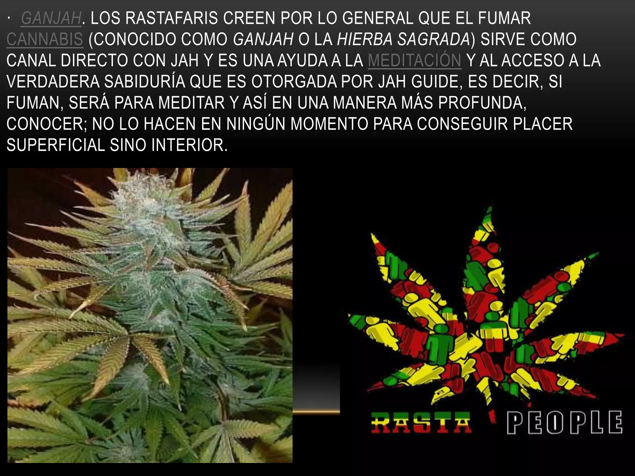 · GANJAH. LOS RASTAFARIS CREEN POR LO GENERAL QUE EL FUMAR
CANNABIS (CONOCIDO COMO GANJAH O LA HIERBA SAGRADA) SIRVE COMO
CANAL DIRECTO CON JAH Y ES UNA AYUDA A LA MEDITACIÓN Y AL ACCESO A LA
VERDADERA SABIDURÍA QUE ES OTORGADA POR JAH GUIDE, ES DECIR, SI
FUMAN, SERÁ PARA MEDITAR Y ASÍ EN UNA MANERA MÁS PROFUNDA,
CONOCER; NO LO HACEN EN NINGÚN MOMENTO PARA CONSEGUIR PLACER
SUPERFICIAL SINO INTERIOR.
 