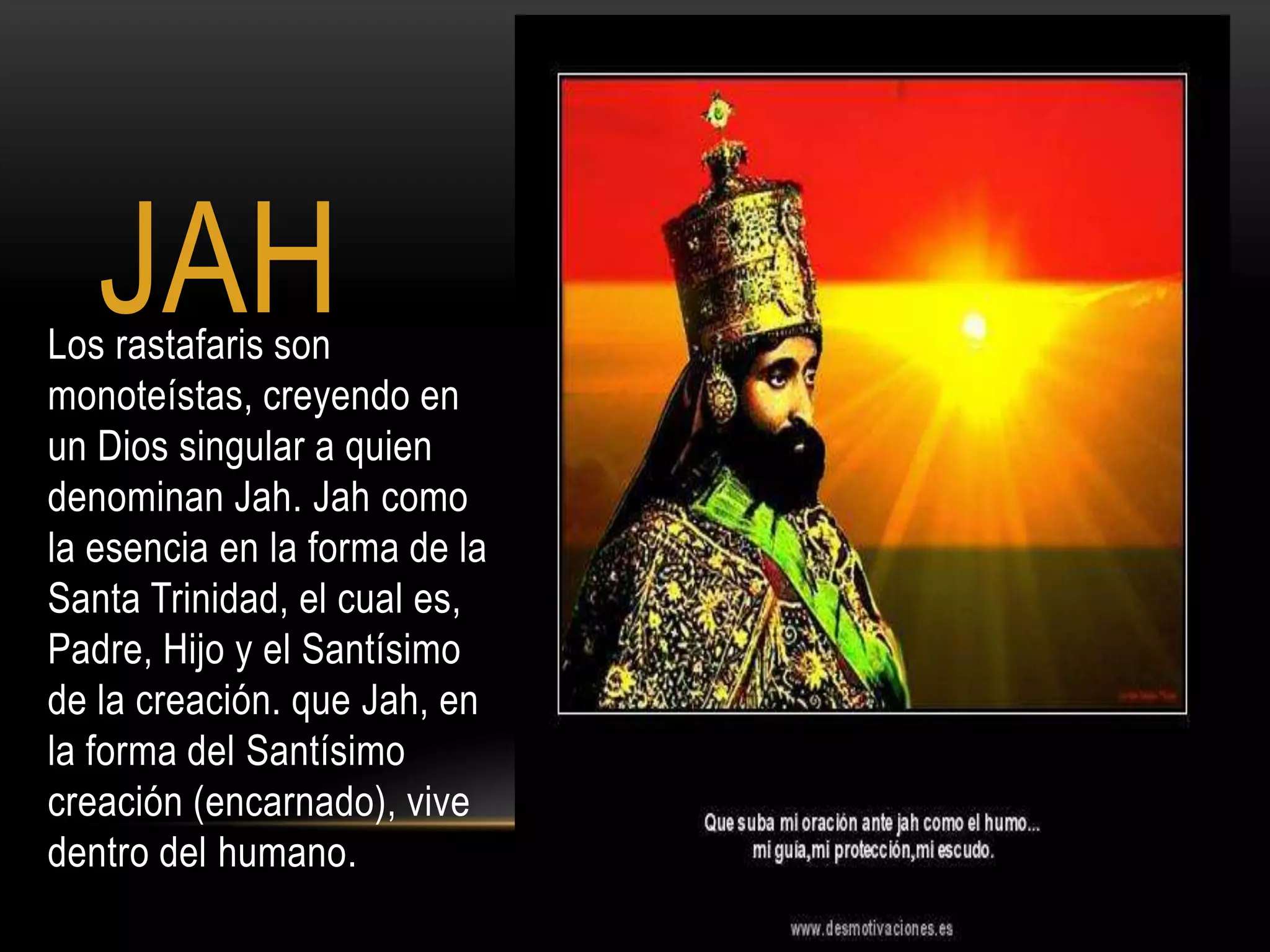 JAH
Los rastafaris son
monoteístas, creyendo en
un Dios singular a quien
denominan Jah. Jah como
la esencia en la forma de la
Santa Trinidad, el cual es,
Padre, Hijo y el Santísimo
de la creación. que Jah, en
la forma del Santísimo
creación (encarnado), vive
dentro del humano.
 