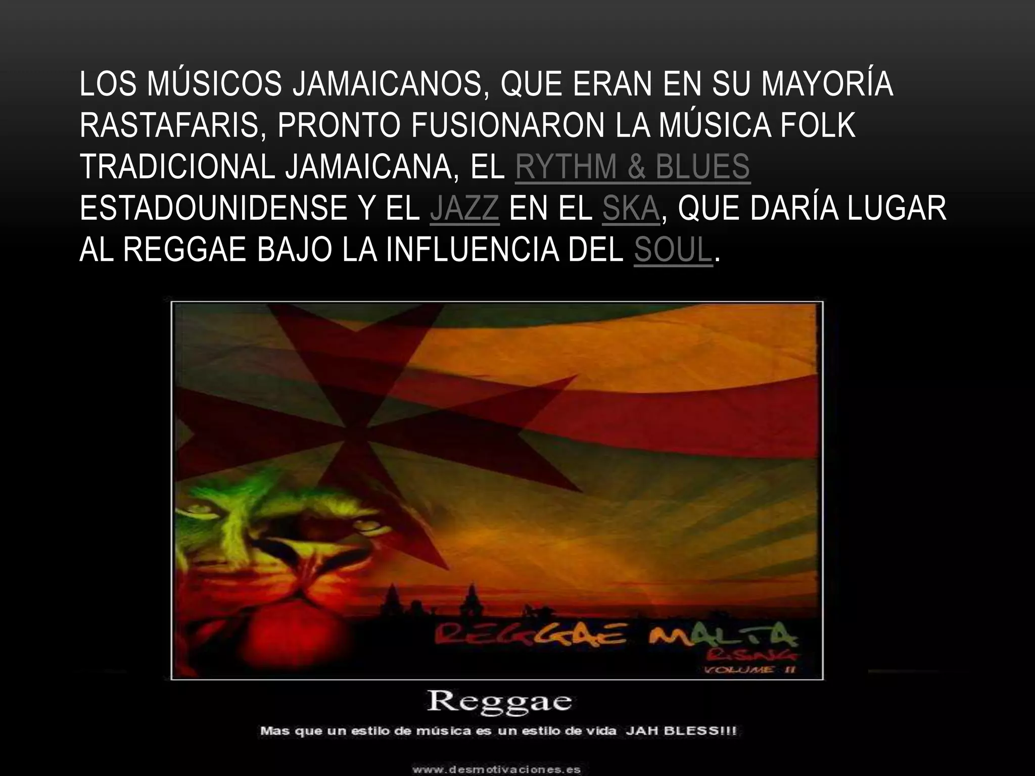 LOS MÚSICOS JAMAICANOS, QUE ERAN EN SU MAYORÍA
RASTAFARIS, PRONTO FUSIONARON LA MÚSICA FOLK
TRADICIONAL JAMAICANA, EL RYTHM & BLUES
ESTADOUNIDENSE Y EL JAZZ EN EL SKA, QUE DARÍA LUGAR
AL REGGAE BAJO LA INFLUENCIA DEL SOUL.
 