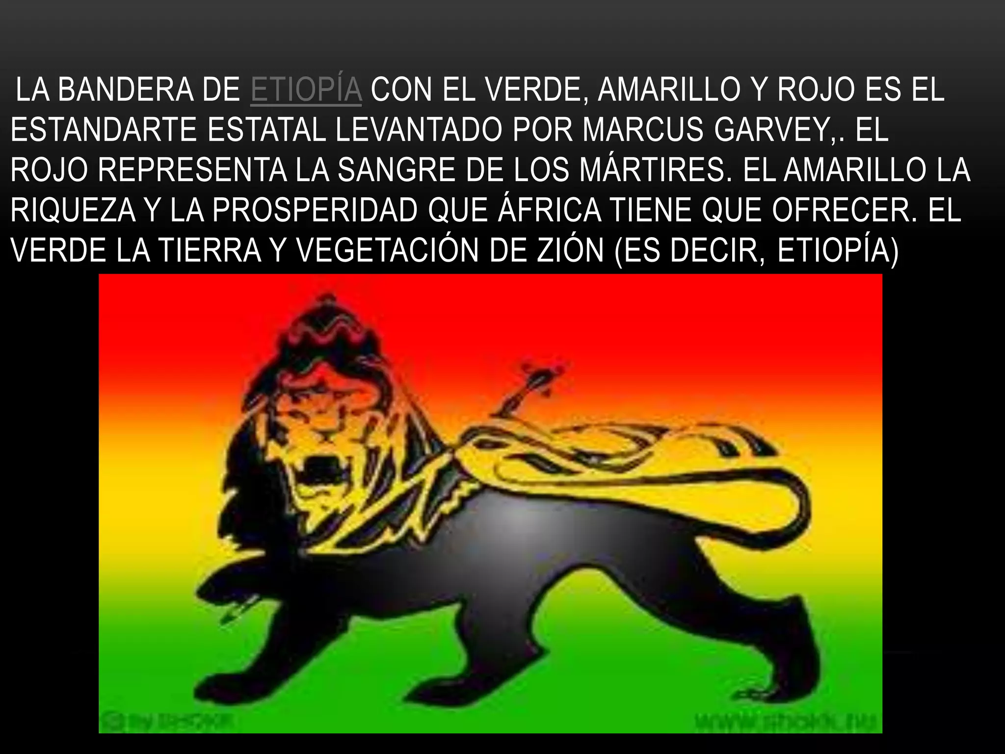 LA BANDERA DE ETIOPÍA CON EL VERDE, AMARILLO Y ROJO ES EL
ESTANDARTE ESTATAL LEVANTADO POR MARCUS GARVEY,. EL
ROJO REPRESENTA LA SANGRE DE LOS MÁRTIRES. EL AMARILLO LA
RIQUEZA Y LA PROSPERIDAD QUE ÁFRICA TIENE QUE OFRECER. EL
VERDE LA TIERRA Y VEGETACIÓN DE ZIÓN (ES DECIR, ETIOPÍA)
 