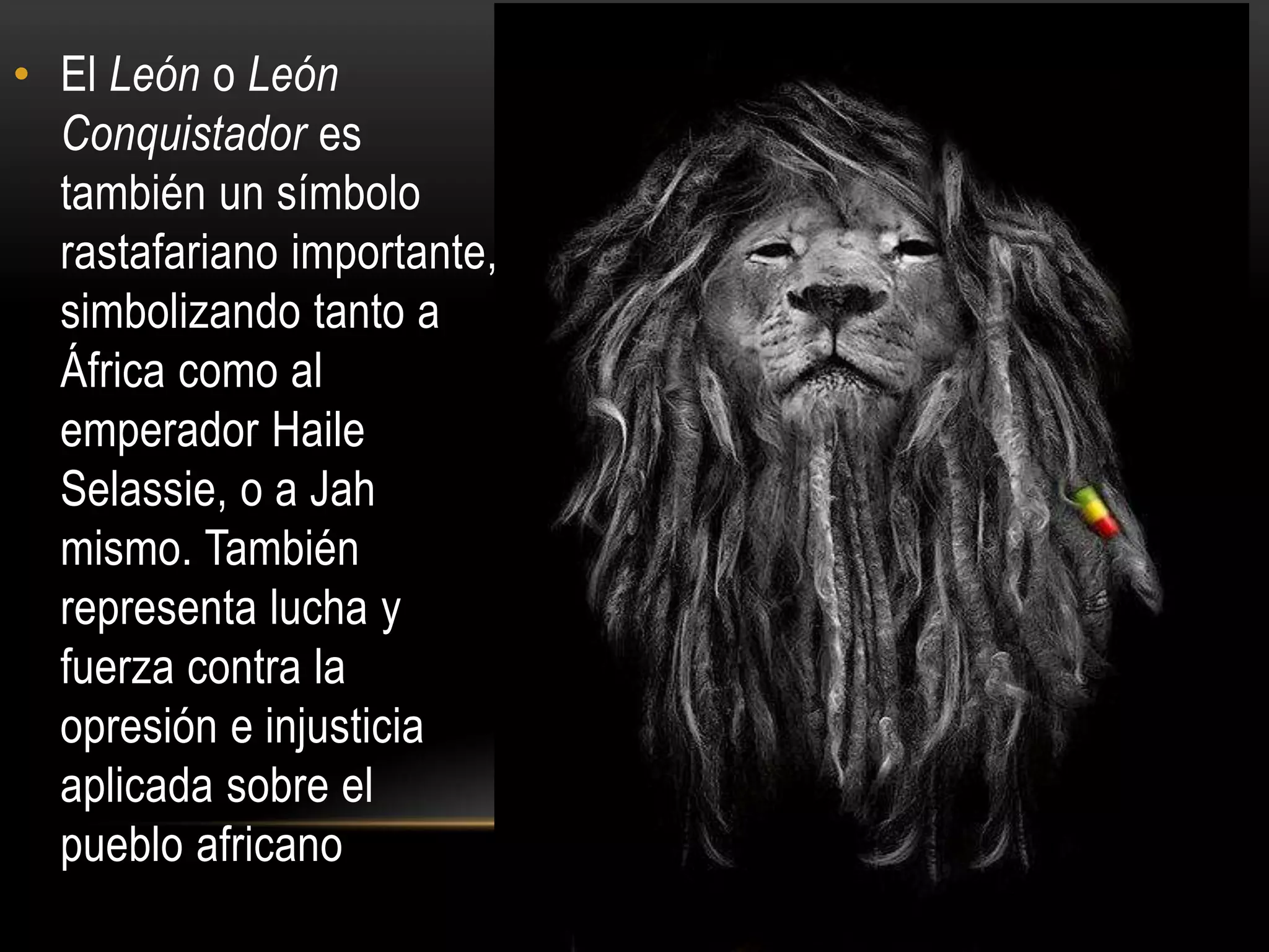 • El León o León
  Conquistador es
  también un símbolo
  rastafariano importante,
  simbolizando tanto a
  África como al
  emperador Haile
  Selassie, o a Jah
  mismo. También
  representa lucha y
  fuerza contra la
  opresión e injusticia
  aplicada sobre el
  pueblo africano
 
