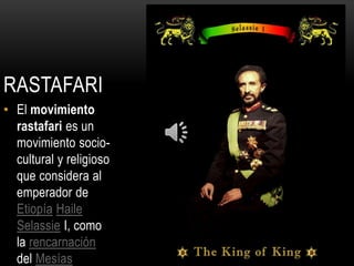 RASTAFARI
• El movimiento
  rastafari es un
  movimiento socio-
  cultural y religioso
  que considera al
  emperador de
  Etiopía Haile
  Selassie I, como
  la rencarnación
  del Mesías
 