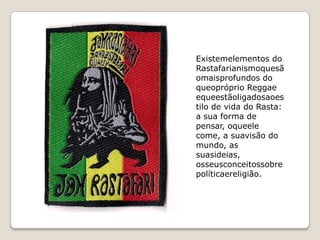 Existemelementos do
Rastafarianismoquesã
omaisprofundos do
queopróprio Reggae
equeestãoligadosaoes
tilo de vida do Rasta:
a sua forma de
pensar, oqueele
come, a suavisão do
mundo, as
suasideias,
osseusconceitossobre
políticaereligião.
 
