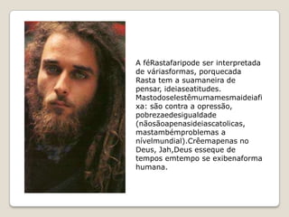 A féRastafaripode ser interpretada
de váriasformas, porquecada
Rasta tem a suamaneira de
pensar, ideiaseatitudes.
Mastodoselestêmumamesmaideiafi
xa: são contra a opressão,
pobrezaedesigualdade
(nãosãoapenasideiascatolicas,
mastambémproblemas a
nívelmundial).Crêemapenas no
Deus, Jah,Deus esseque de
tempos emtempo se exibenaforma
humana.
 