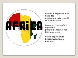 Vermelho:representaosa
ngue dos
mártiresqueexistemnahi
stória dos rastas.

Amarelo: representa a
riquezae a
prosperidadequeÁfrica
tem a oferecer.

Verde: representaa
belezadavegetação
Africana.
 